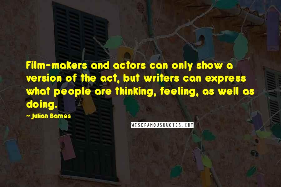 Julian Barnes Quotes: Film-makers and actors can only show a version of the act, but writers can express what people are thinking, feeling, as well as doing.