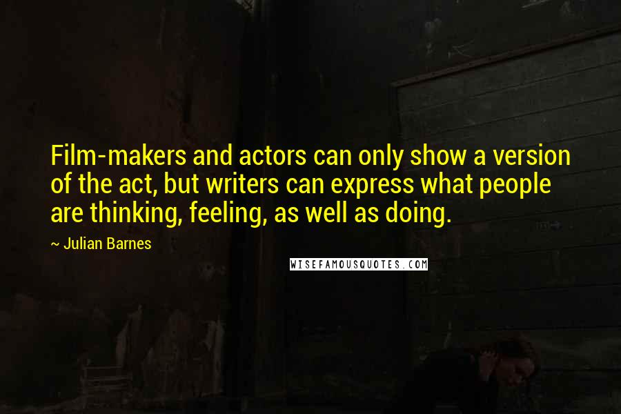 Julian Barnes Quotes: Film-makers and actors can only show a version of the act, but writers can express what people are thinking, feeling, as well as doing.