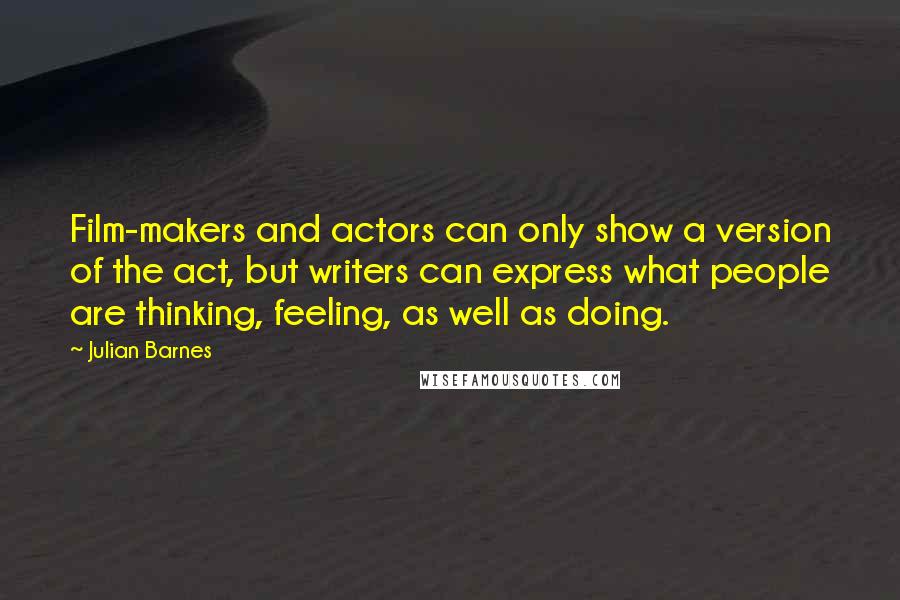 Julian Barnes Quotes: Film-makers and actors can only show a version of the act, but writers can express what people are thinking, feeling, as well as doing.