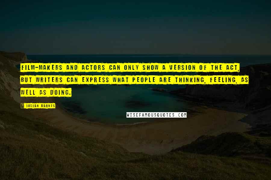 Julian Barnes Quotes: Film-makers and actors can only show a version of the act, but writers can express what people are thinking, feeling, as well as doing.