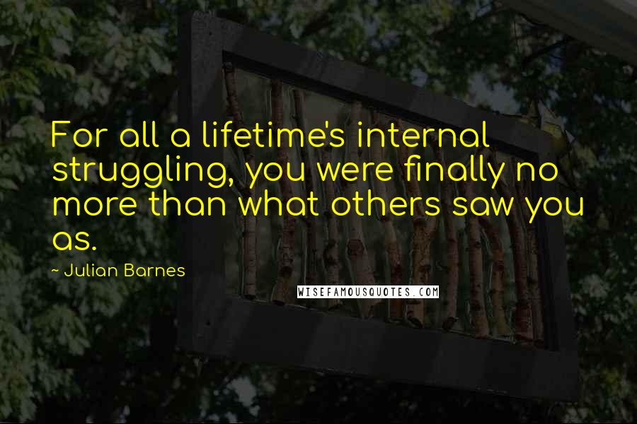 Julian Barnes Quotes: For all a lifetime's internal struggling, you were finally no more than what others saw you as.