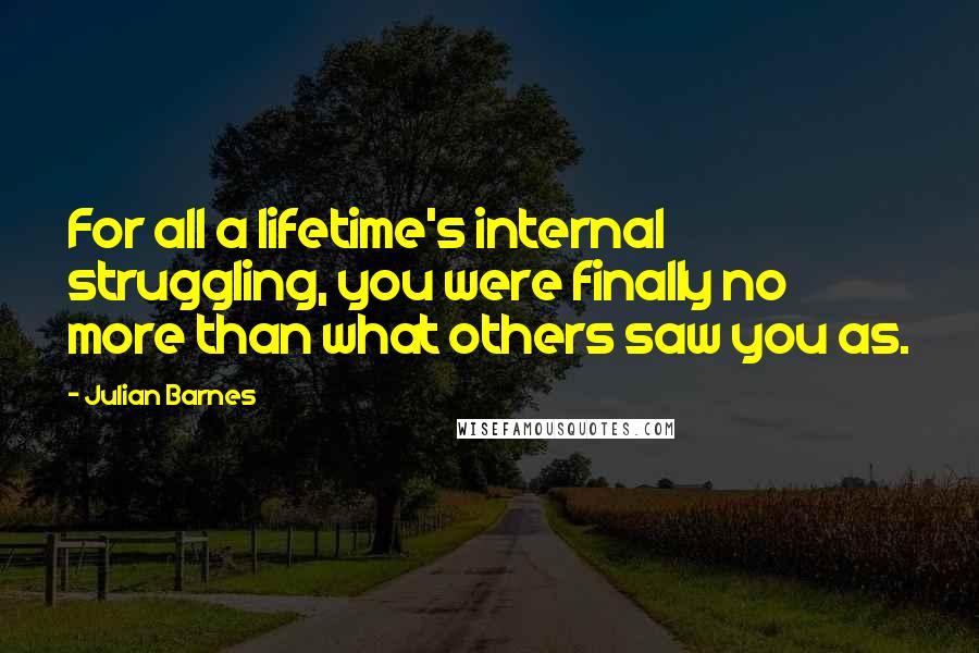 Julian Barnes Quotes: For all a lifetime's internal struggling, you were finally no more than what others saw you as.