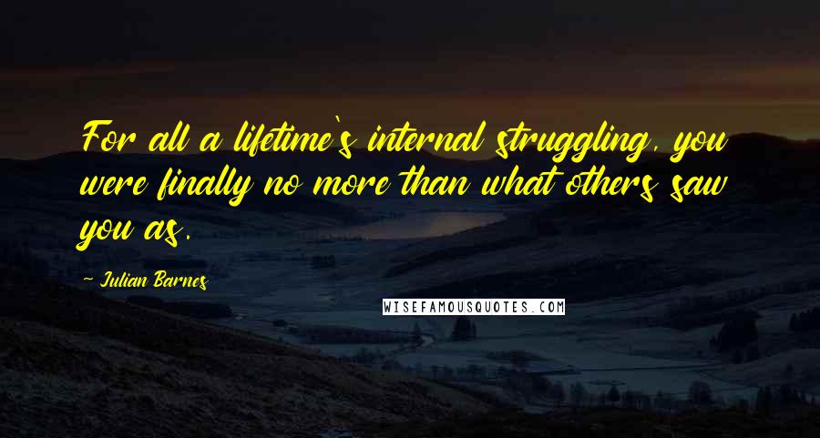 Julian Barnes Quotes: For all a lifetime's internal struggling, you were finally no more than what others saw you as.