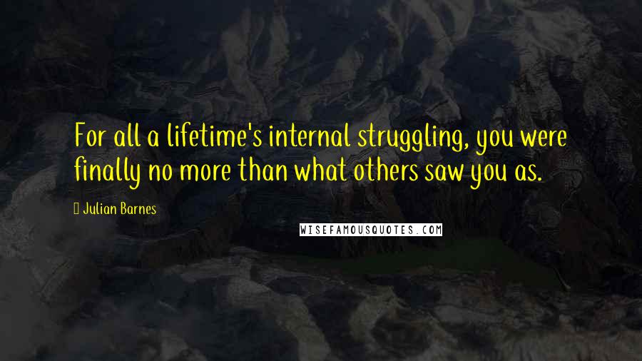 Julian Barnes Quotes: For all a lifetime's internal struggling, you were finally no more than what others saw you as.