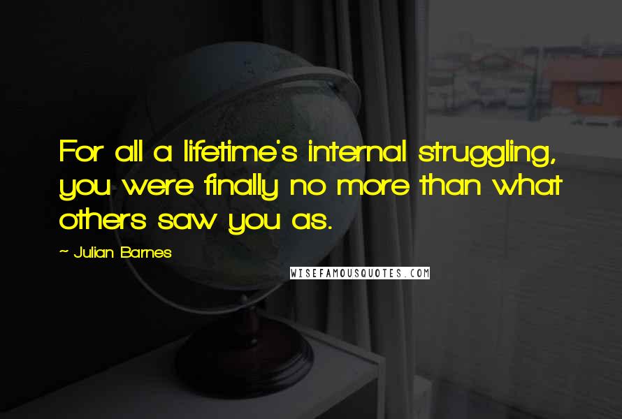Julian Barnes Quotes: For all a lifetime's internal struggling, you were finally no more than what others saw you as.