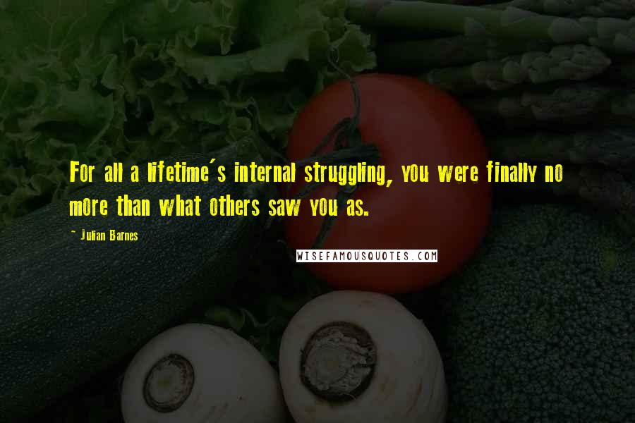 Julian Barnes Quotes: For all a lifetime's internal struggling, you were finally no more than what others saw you as.