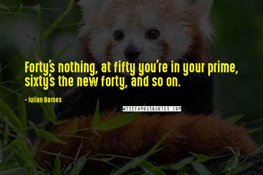 Julian Barnes Quotes: Forty's nothing, at fifty you're in your prime, sixty's the new forty, and so on.