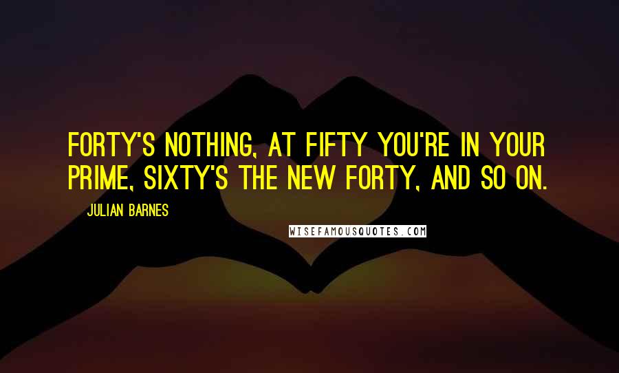 Julian Barnes Quotes: Forty's nothing, at fifty you're in your prime, sixty's the new forty, and so on.