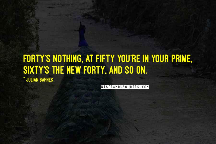 Julian Barnes Quotes: Forty's nothing, at fifty you're in your prime, sixty's the new forty, and so on.