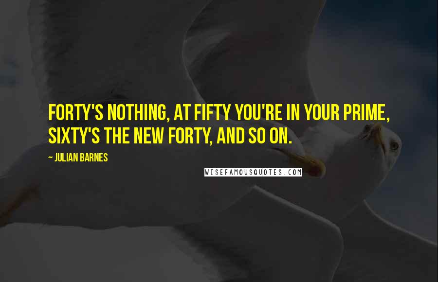 Julian Barnes Quotes: Forty's nothing, at fifty you're in your prime, sixty's the new forty, and so on.