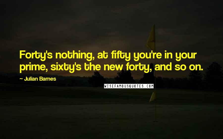 Julian Barnes Quotes: Forty's nothing, at fifty you're in your prime, sixty's the new forty, and so on.