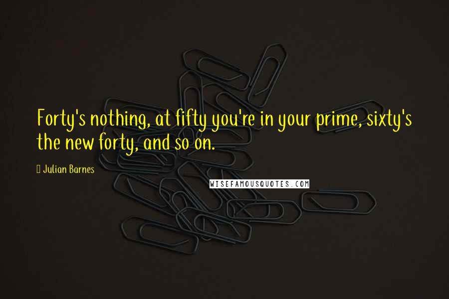 Julian Barnes Quotes: Forty's nothing, at fifty you're in your prime, sixty's the new forty, and so on.