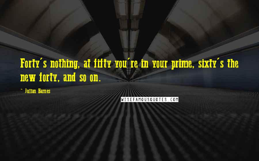 Julian Barnes Quotes: Forty's nothing, at fifty you're in your prime, sixty's the new forty, and so on.