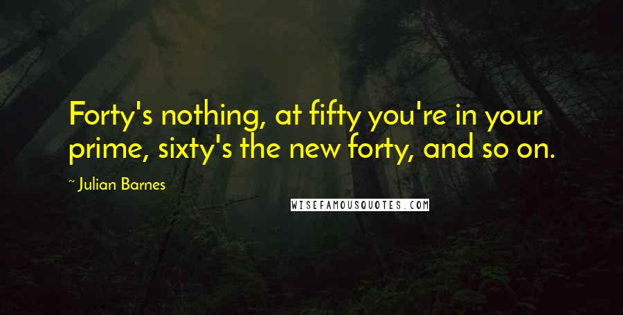 Julian Barnes Quotes: Forty's nothing, at fifty you're in your prime, sixty's the new forty, and so on.