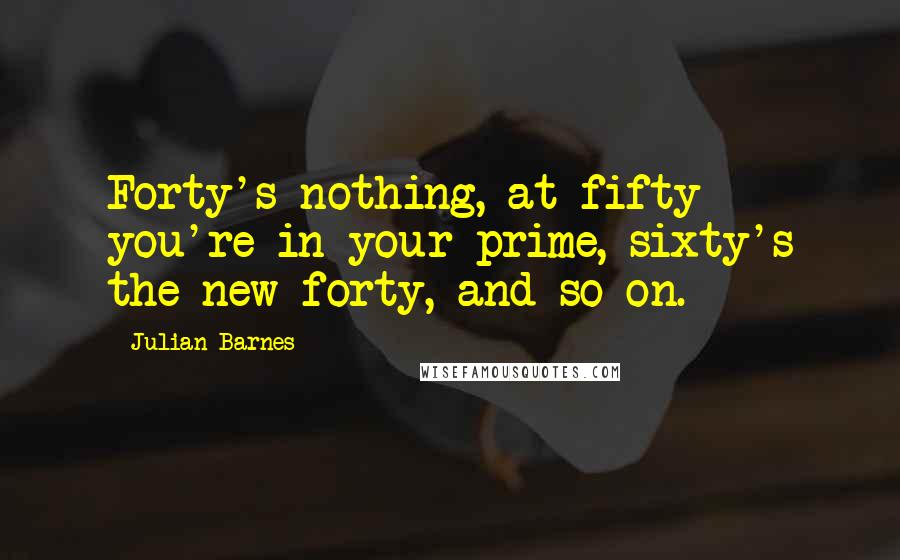 Julian Barnes Quotes: Forty's nothing, at fifty you're in your prime, sixty's the new forty, and so on.