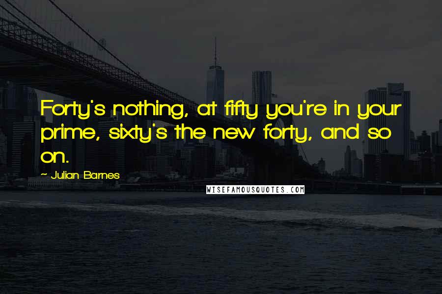 Julian Barnes Quotes: Forty's nothing, at fifty you're in your prime, sixty's the new forty, and so on.