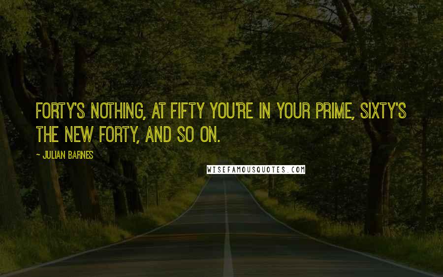 Julian Barnes Quotes: Forty's nothing, at fifty you're in your prime, sixty's the new forty, and so on.