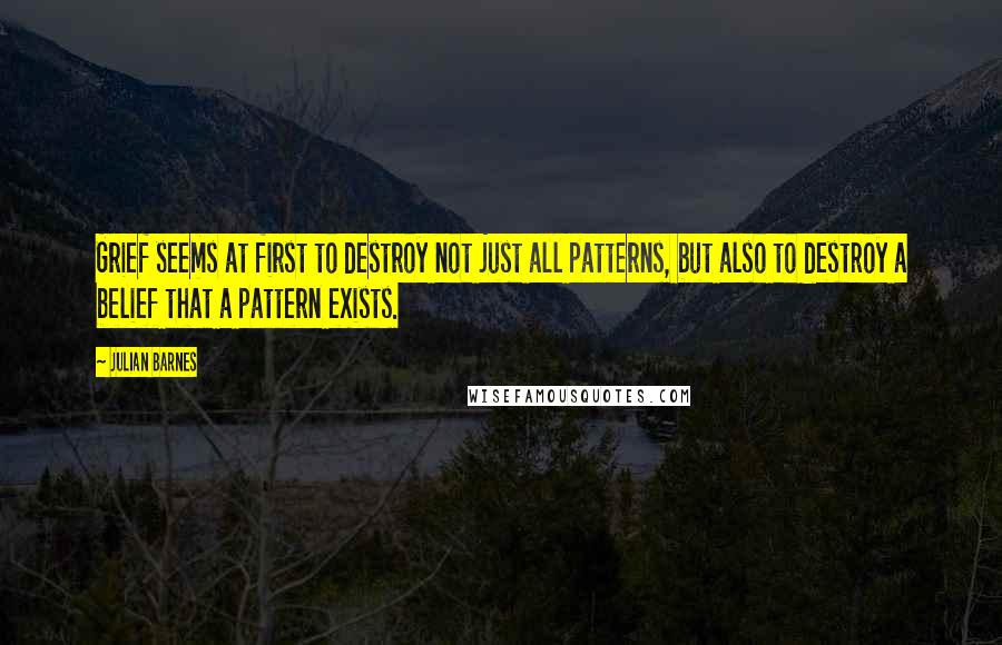 Julian Barnes Quotes: Grief seems at first to destroy not just all patterns, but also to destroy a belief that a pattern exists.