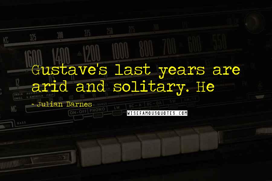 Julian Barnes Quotes: Gustave's last years are arid and solitary. He