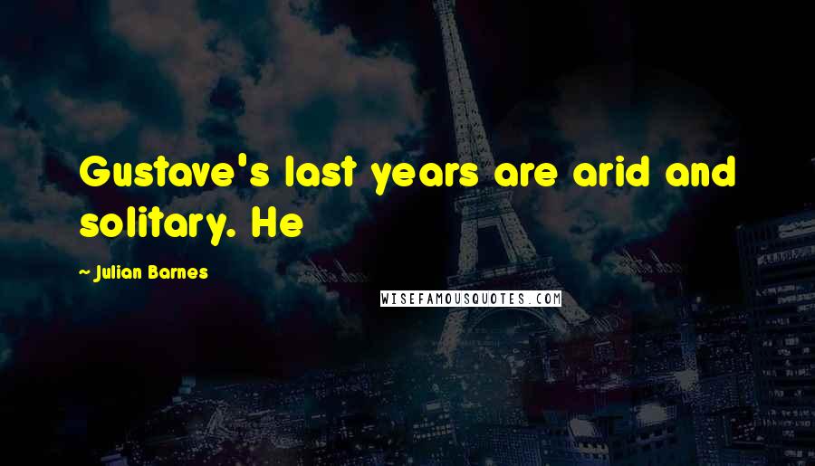 Julian Barnes Quotes: Gustave's last years are arid and solitary. He