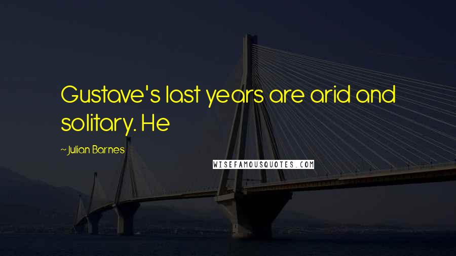 Julian Barnes Quotes: Gustave's last years are arid and solitary. He