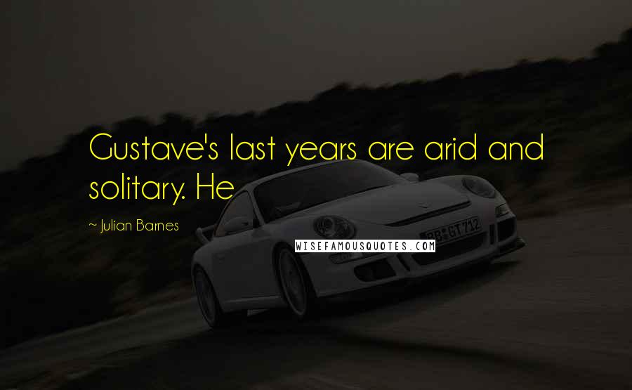 Julian Barnes Quotes: Gustave's last years are arid and solitary. He