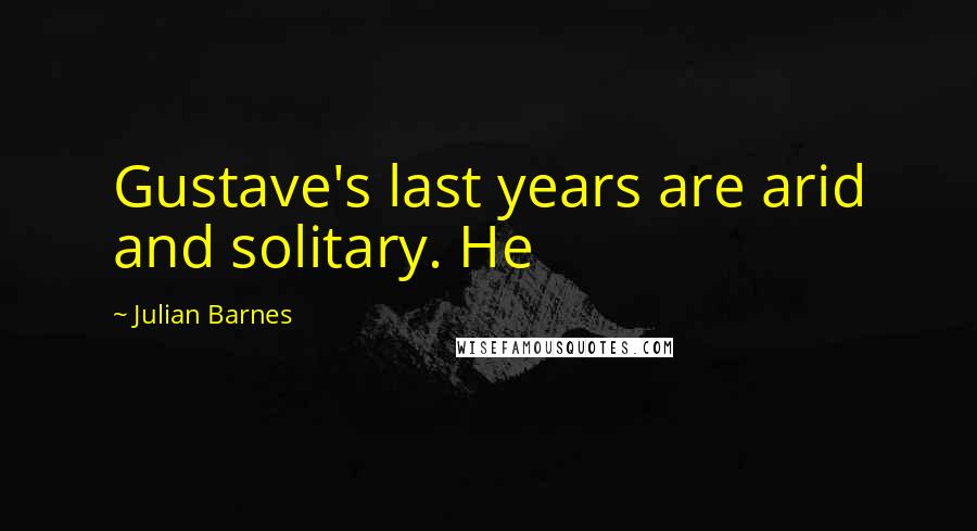 Julian Barnes Quotes: Gustave's last years are arid and solitary. He