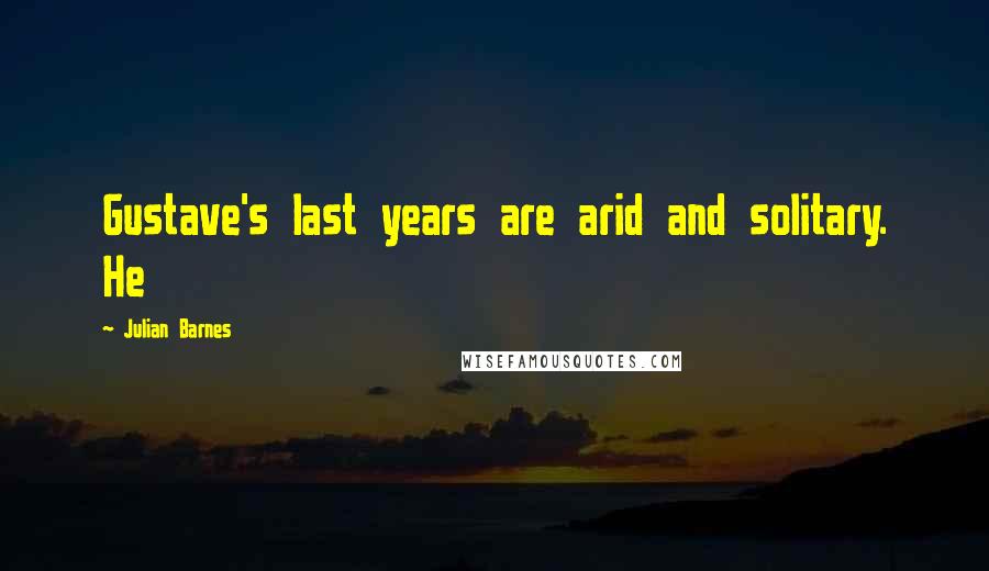 Julian Barnes Quotes: Gustave's last years are arid and solitary. He