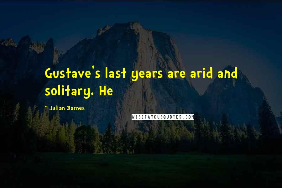 Julian Barnes Quotes: Gustave's last years are arid and solitary. He