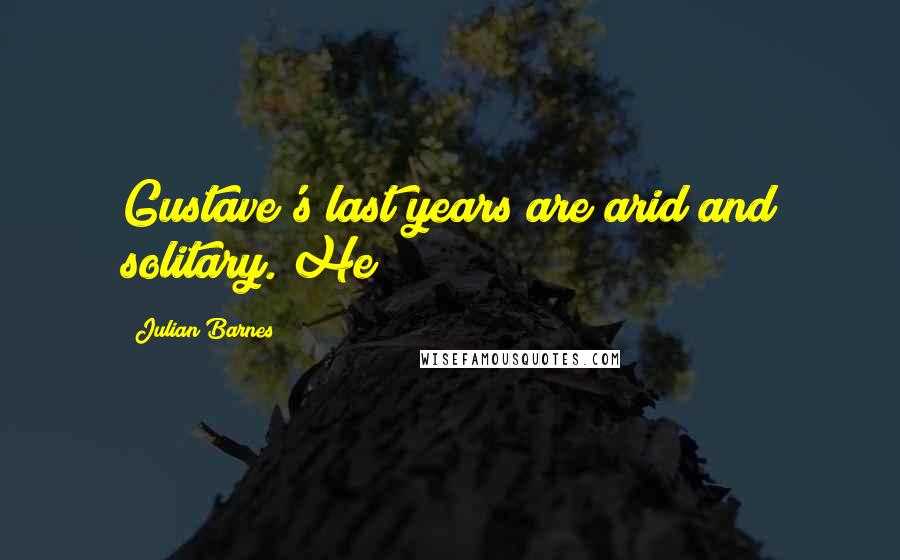 Julian Barnes Quotes: Gustave's last years are arid and solitary. He