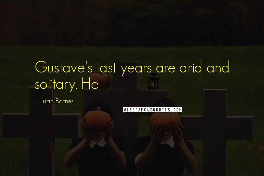 Julian Barnes Quotes: Gustave's last years are arid and solitary. He