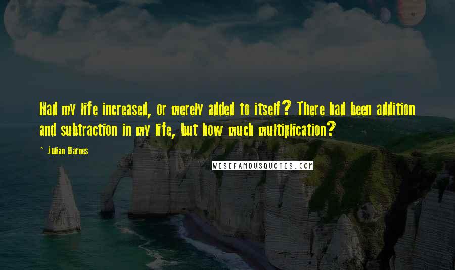 Julian Barnes Quotes: Had my life increased, or merely added to itself? There had been addition and subtraction in my life, but how much multiplication?