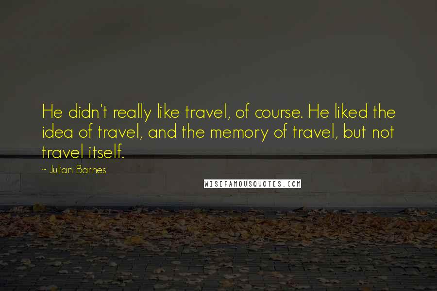 Julian Barnes Quotes: He didn't really like travel, of course. He liked the idea of travel, and the memory of travel, but not travel itself.