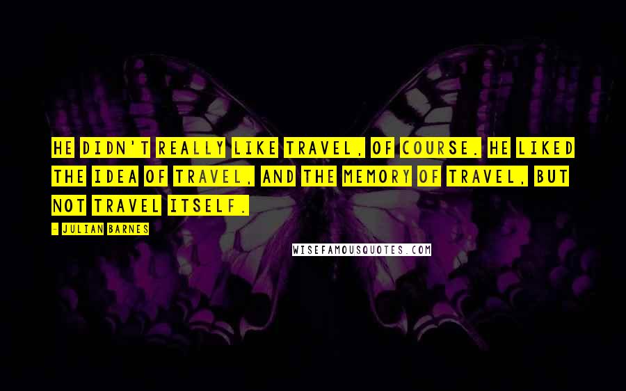 Julian Barnes Quotes: He didn't really like travel, of course. He liked the idea of travel, and the memory of travel, but not travel itself.