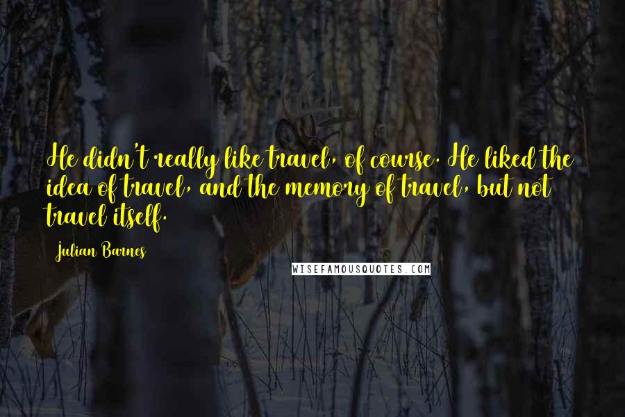 Julian Barnes Quotes: He didn't really like travel, of course. He liked the idea of travel, and the memory of travel, but not travel itself.