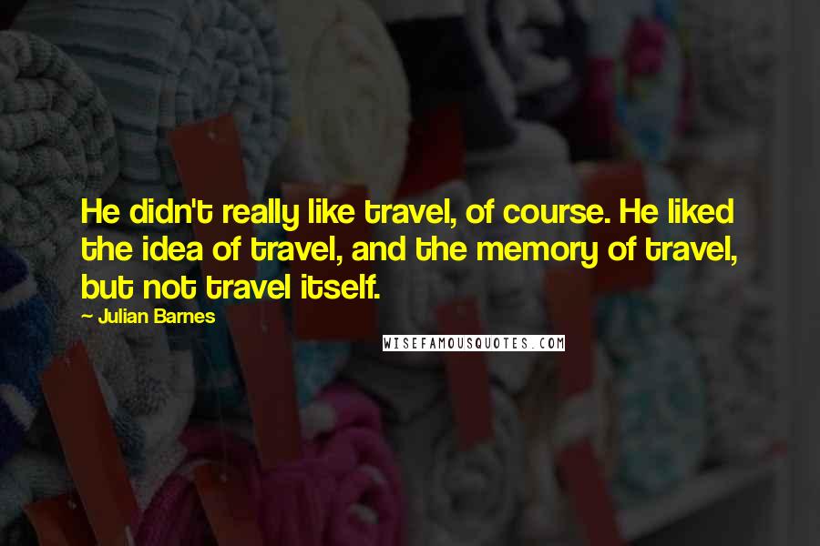 Julian Barnes Quotes: He didn't really like travel, of course. He liked the idea of travel, and the memory of travel, but not travel itself.