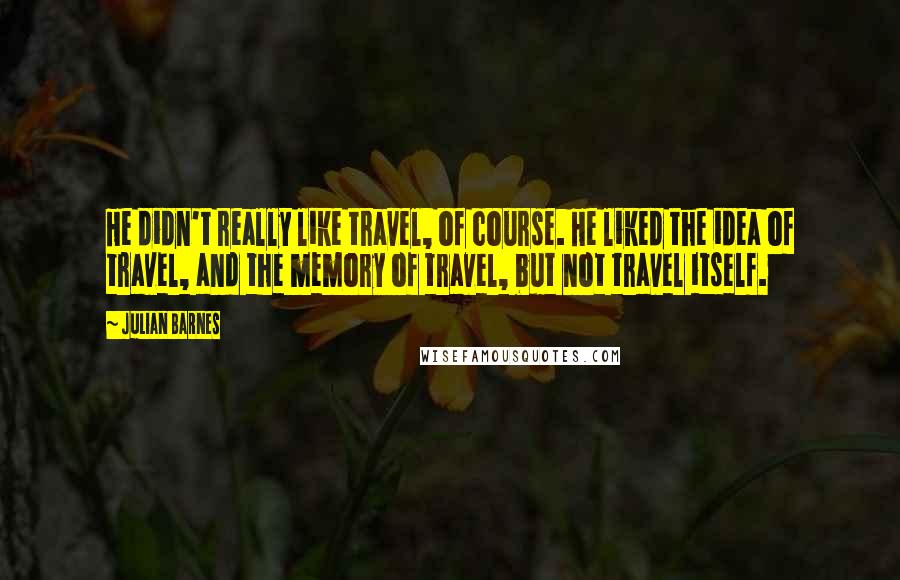 Julian Barnes Quotes: He didn't really like travel, of course. He liked the idea of travel, and the memory of travel, but not travel itself.