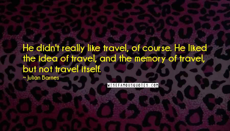 Julian Barnes Quotes: He didn't really like travel, of course. He liked the idea of travel, and the memory of travel, but not travel itself.