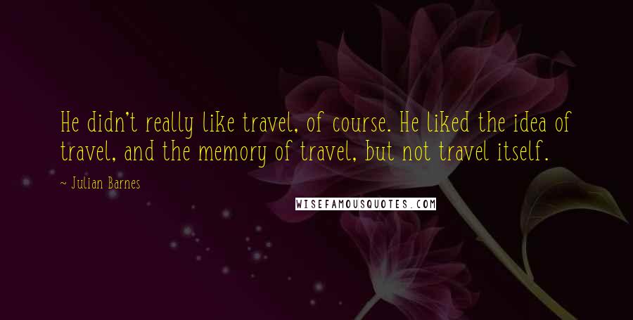 Julian Barnes Quotes: He didn't really like travel, of course. He liked the idea of travel, and the memory of travel, but not travel itself.