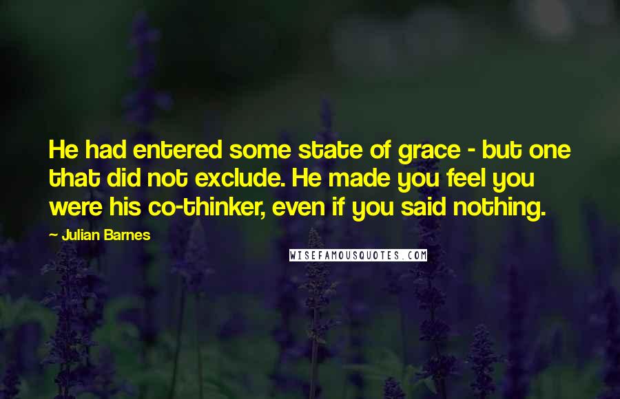 Julian Barnes Quotes: He had entered some state of grace - but one that did not exclude. He made you feel you were his co-thinker, even if you said nothing.