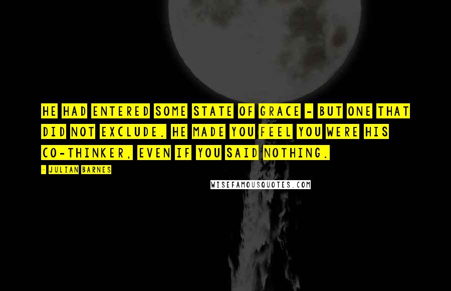 Julian Barnes Quotes: He had entered some state of grace - but one that did not exclude. He made you feel you were his co-thinker, even if you said nothing.