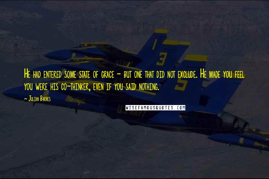 Julian Barnes Quotes: He had entered some state of grace - but one that did not exclude. He made you feel you were his co-thinker, even if you said nothing.