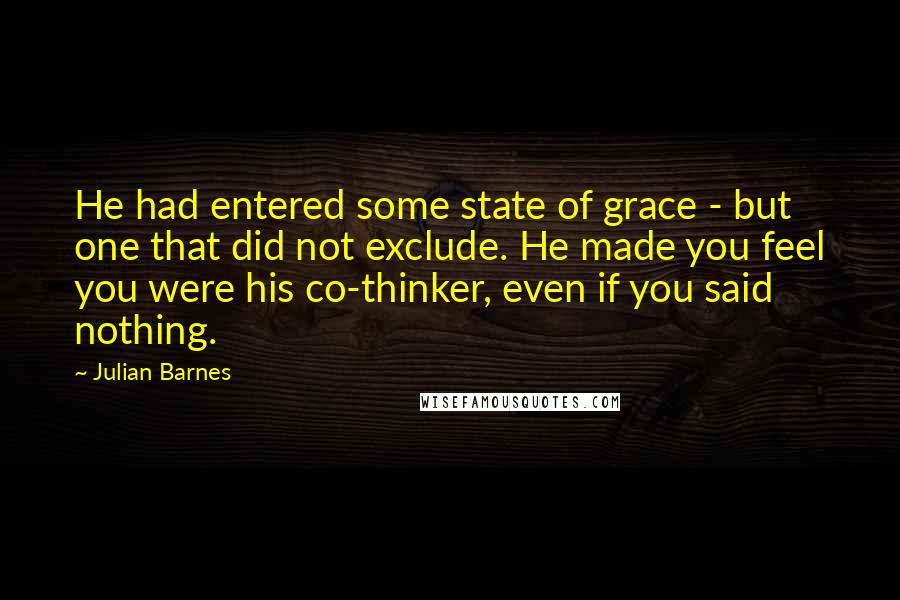 Julian Barnes Quotes: He had entered some state of grace - but one that did not exclude. He made you feel you were his co-thinker, even if you said nothing.