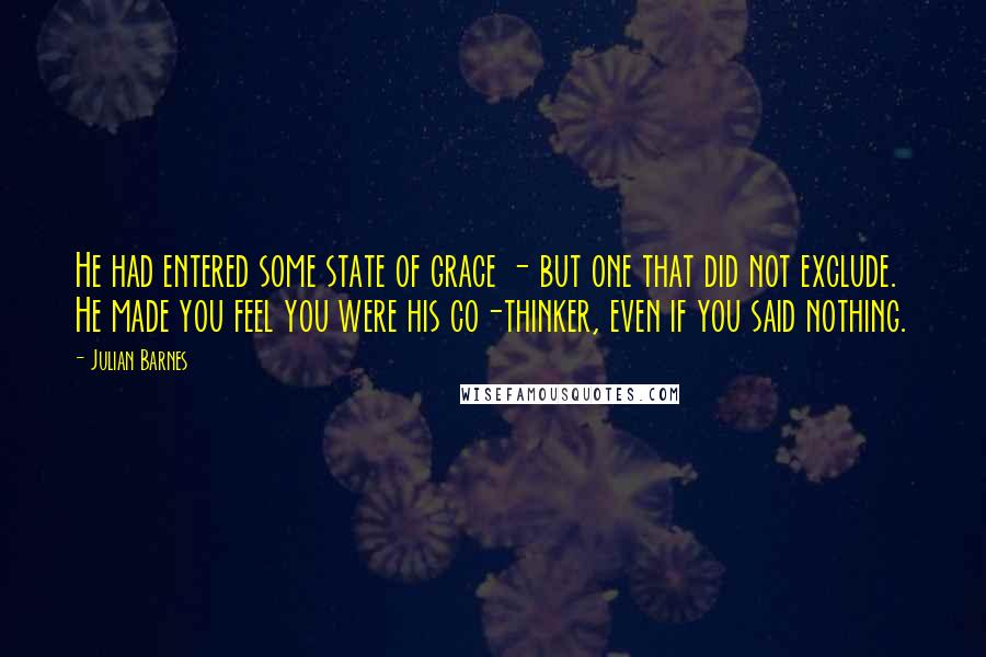 Julian Barnes Quotes: He had entered some state of grace - but one that did not exclude. He made you feel you were his co-thinker, even if you said nothing.