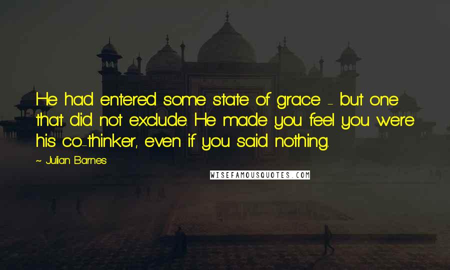 Julian Barnes Quotes: He had entered some state of grace - but one that did not exclude. He made you feel you were his co-thinker, even if you said nothing.