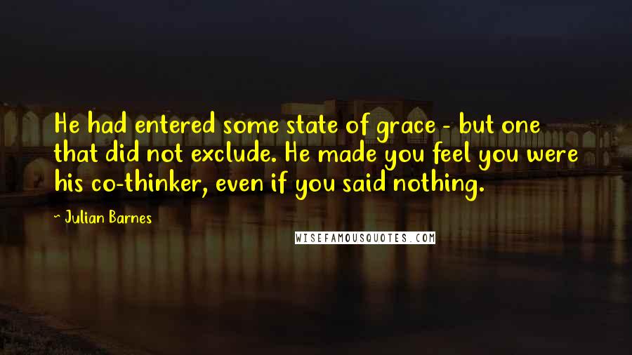 Julian Barnes Quotes: He had entered some state of grace - but one that did not exclude. He made you feel you were his co-thinker, even if you said nothing.