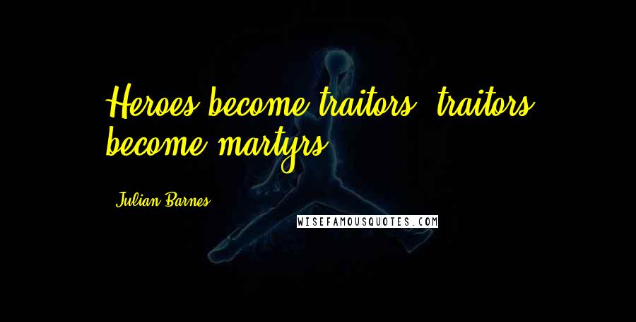 Julian Barnes Quotes: Heroes become traitors, traitors become martyrs.