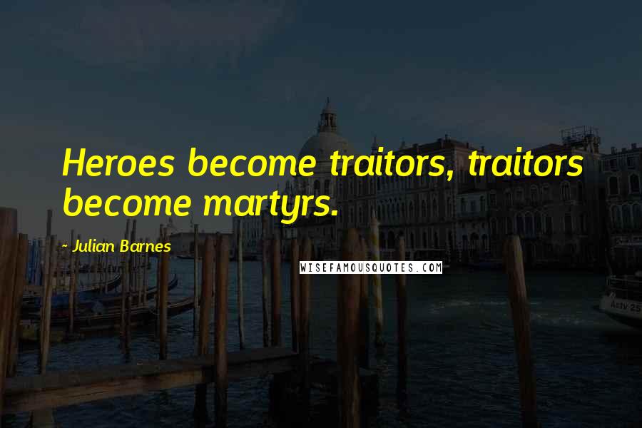 Julian Barnes Quotes: Heroes become traitors, traitors become martyrs.