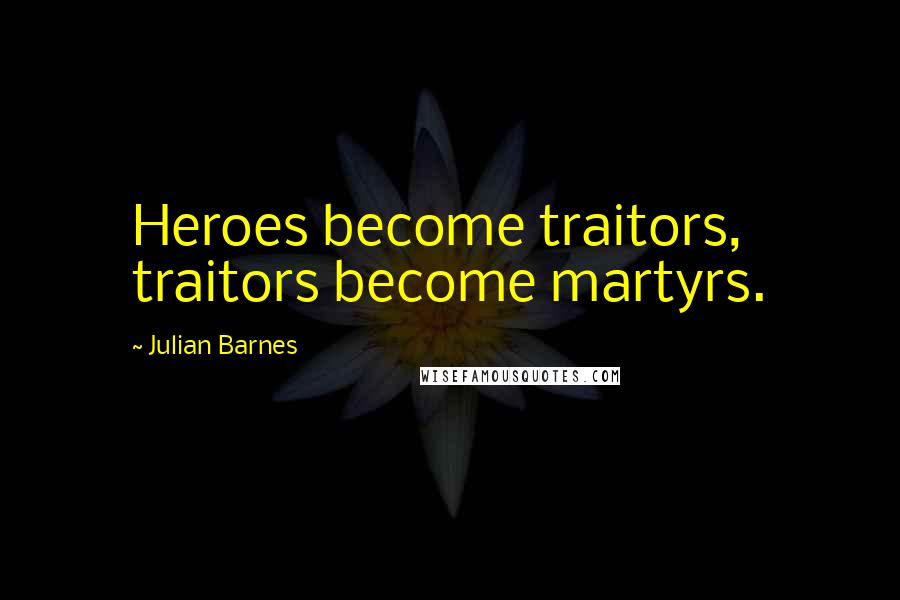 Julian Barnes Quotes: Heroes become traitors, traitors become martyrs.