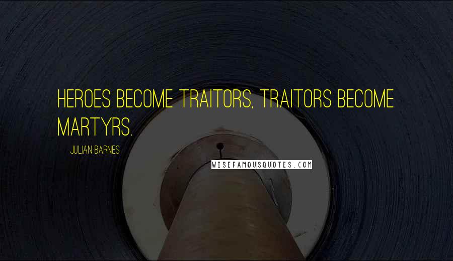 Julian Barnes Quotes: Heroes become traitors, traitors become martyrs.